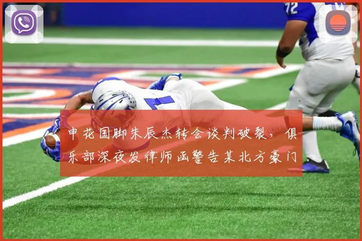 申花国脚朱辰杰转会谈判破裂，俱乐部深夜发律师函警告某北方豪门私下接触