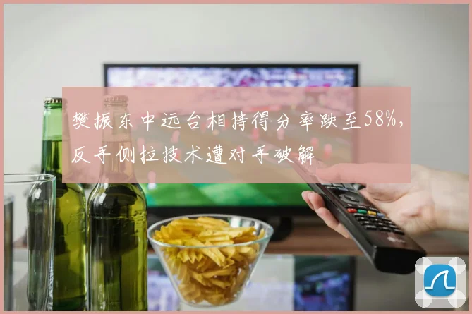 樊振东中远台相持得分率跌至58%,反手侧拉技术遭对手破解
