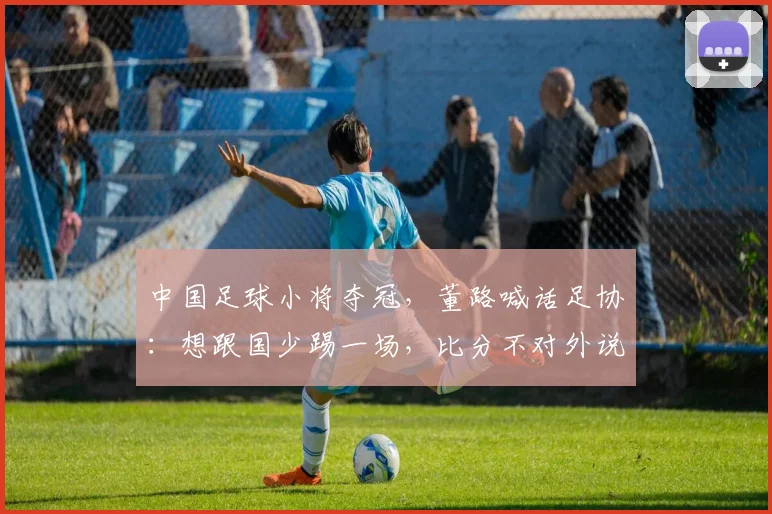 中国足球小将夺冠,董路喊话足协:想跟国少踢一场,比分不对外说