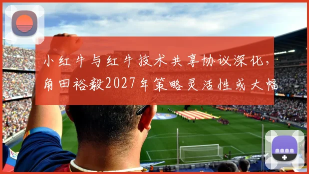 小红牛与红牛技术共享协议深化,角田裕毅2027年策略灵活性或大幅提升