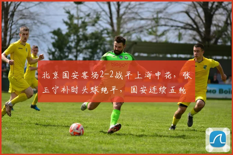 北京国安客场2-2战平上海申花,张玉宁补时头球绝平,国安连续五轮不败