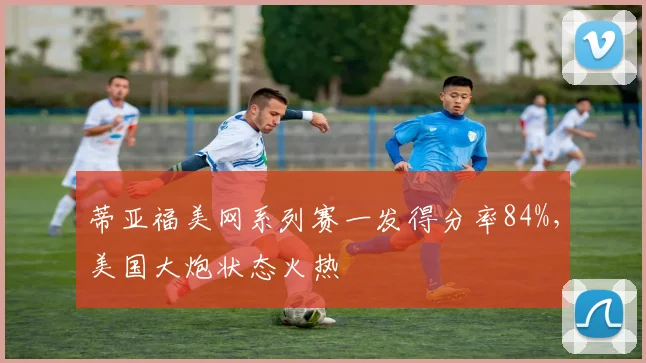 蒂亚福美网系列赛一发得分率84%,美国大炮状态火热