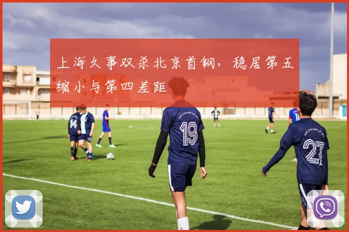 上海久事双杀北京首钢,稳居第五缩小与第四差距