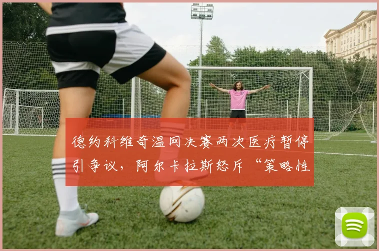德约科维奇温网决赛两次医疗暂停引争议,阿尔卡拉斯怒斥“策略性拖延”